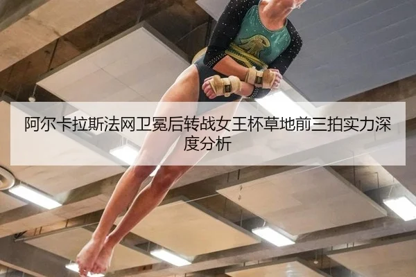 阿尔卡拉斯法网卫冕后转战女王杯草地前三拍实力深度分析